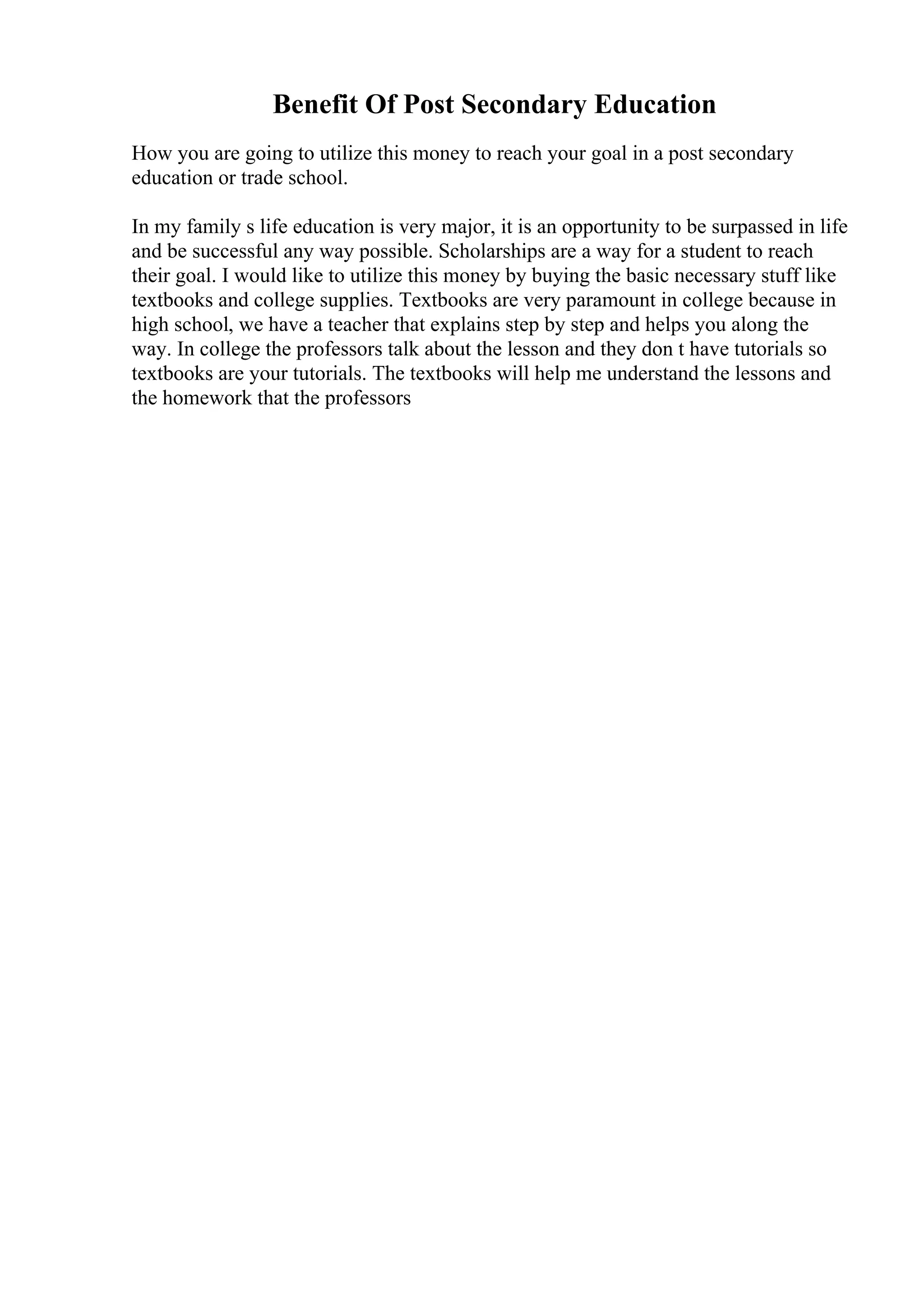 Benefit Of Post Secondary Education
How you are going to utilize this money to reach your goal in a post secondary
education or trade school.
In my family s life education is very major, it is an opportunity to be surpassed in life
and be successful any way possible. Scholarships are a way for a student to reach
their goal. I would like to utilize this money by buying the basic necessary stuff like
textbooks and college supplies. Textbooks are very paramount in college because in
high school, we have a teacher that explains step by step and helps you along the
way. In college the professors talk about the lesson and they don t have tutorials so
textbooks are your tutorials. The textbooks will help me understand the lessons and
the homework that the professors
 