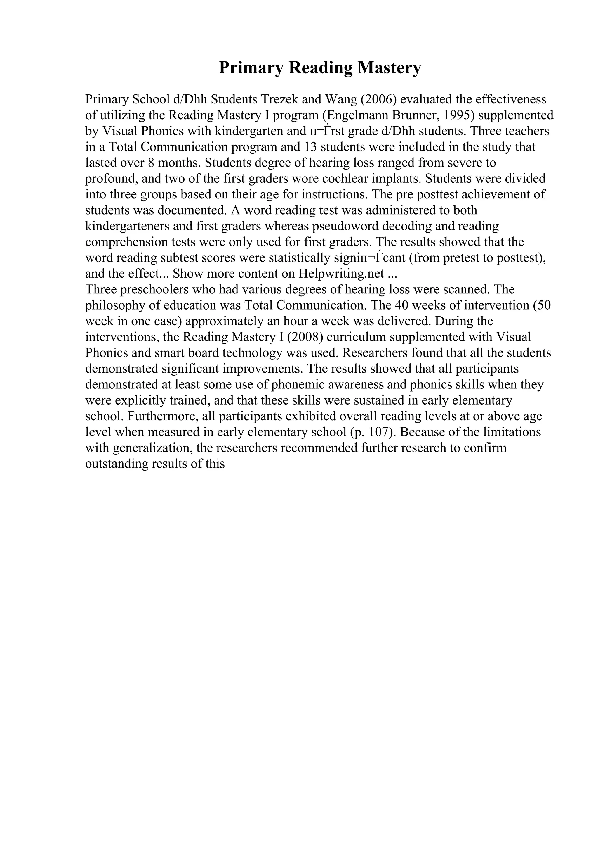 Primary Reading Mastery
Primary School d/Dhh Students Trezek and Wang (2006) evaluated the effectiveness
of utilizing the Reading Mastery I program (Engelmann Brunner, 1995) supplemented
by Visual Phonics with kindergarten and п¬Ѓrst grade d/Dhh students. Three teachers
in a Total Communication program and 13 students were included in the study that
lasted over 8 months. Students degree of hearing loss ranged from severe to
profound, and two of the first graders wore cochlear implants. Students were divided
into three groups based on their age for instructions. The pre posttest achievement of
students was documented. A word reading test was administered to both
kindergarteners and first graders whereas pseudoword decoding and reading
comprehension tests were only used for first graders. The results showed that the
word reading subtest scores were statistically signiп¬Ѓcant (from pretest to posttest),
and the effect... Show more content on Helpwriting.net ...
Three preschoolers who had various degrees of hearing loss were scanned. The
philosophy of education was Total Communication. The 40 weeks of intervention (50
week in one case) approximately an hour a week was delivered. During the
interventions, the Reading Mastery I (2008) curriculum supplemented with Visual
Phonics and smart board technology was used. Researchers found that all the students
demonstrated significant improvements. The results showed that all participants
demonstrated at least some use of phonemic awareness and phonics skills when they
were explicitly trained, and that these skills were sustained in early elementary
school. Furthermore, all participants exhibited overall reading levels at or above age
level when measured in early elementary school (p. 107). Because of the limitations
with generalization, the researchers recommended further research to confirm
outstanding results of this
 