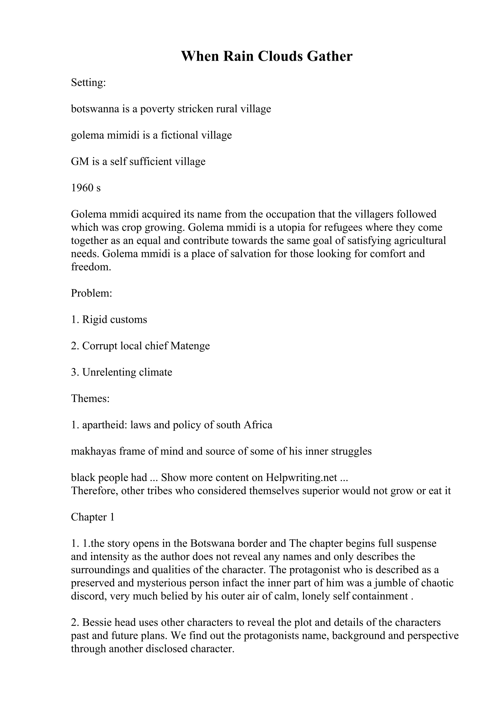 When Rain Clouds Gather
Setting:
botswanna is a poverty stricken rural village
golema mimidi is a fictional village
GM is a self sufficient village
1960 s
Golema mmidi acquired its name from the occupation that the villagers followed
which was crop growing. Golema mmidi is a utopia for refugees where they come
together as an equal and contribute towards the same goal of satisfying agricultural
needs. Golema mmidi is a place of salvation for those looking for comfort and
freedom.
Problem:
1. Rigid customs
2. Corrupt local chief Matenge
3. Unrelenting climate
Themes:
1. apartheid: laws and policy of south Africa
makhayas frame of mind and source of some of his inner struggles
black people had ... Show more content on Helpwriting.net ...
Therefore, other tribes who considered themselves superior would not grow or eat it
Chapter 1
1. 1.the story opens in the Botswana border and The chapter begins full suspense
and intensity as the author does not reveal any names and only describes the
surroundings and qualities of the character. The protagonist who is described as a
preserved and mysterious person infact the inner part of him was a jumble of chaotic
discord, very much belied by his outer air of calm, lonely self containment .
2. Bessie head uses other characters to reveal the plot and details of the characters
past and future plans. We find out the protagonists name, background and perspective
through another disclosed character.
 