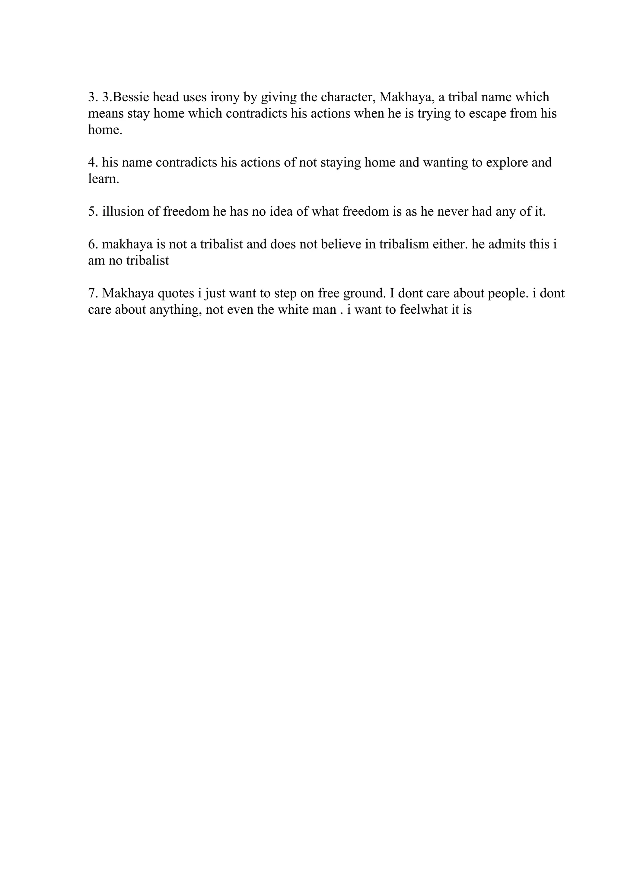 3. 3.Bessie head uses irony by giving the character, Makhaya, a tribal name which
means stay home which contradicts his actions when he is trying to escape from his
home.
4. his name contradicts his actions of not staying home and wanting to explore and
learn.
5. illusion of freedom he has no idea of what freedom is as he never had any of it.
6. makhaya is not a tribalist and does not believe in tribalism either. he admits this i
am no tribalist
7. Makhaya quotes i just want to step on free ground. I dont care about people. i dont
care about anything, not even the white man . i want to feelwhat it is
 