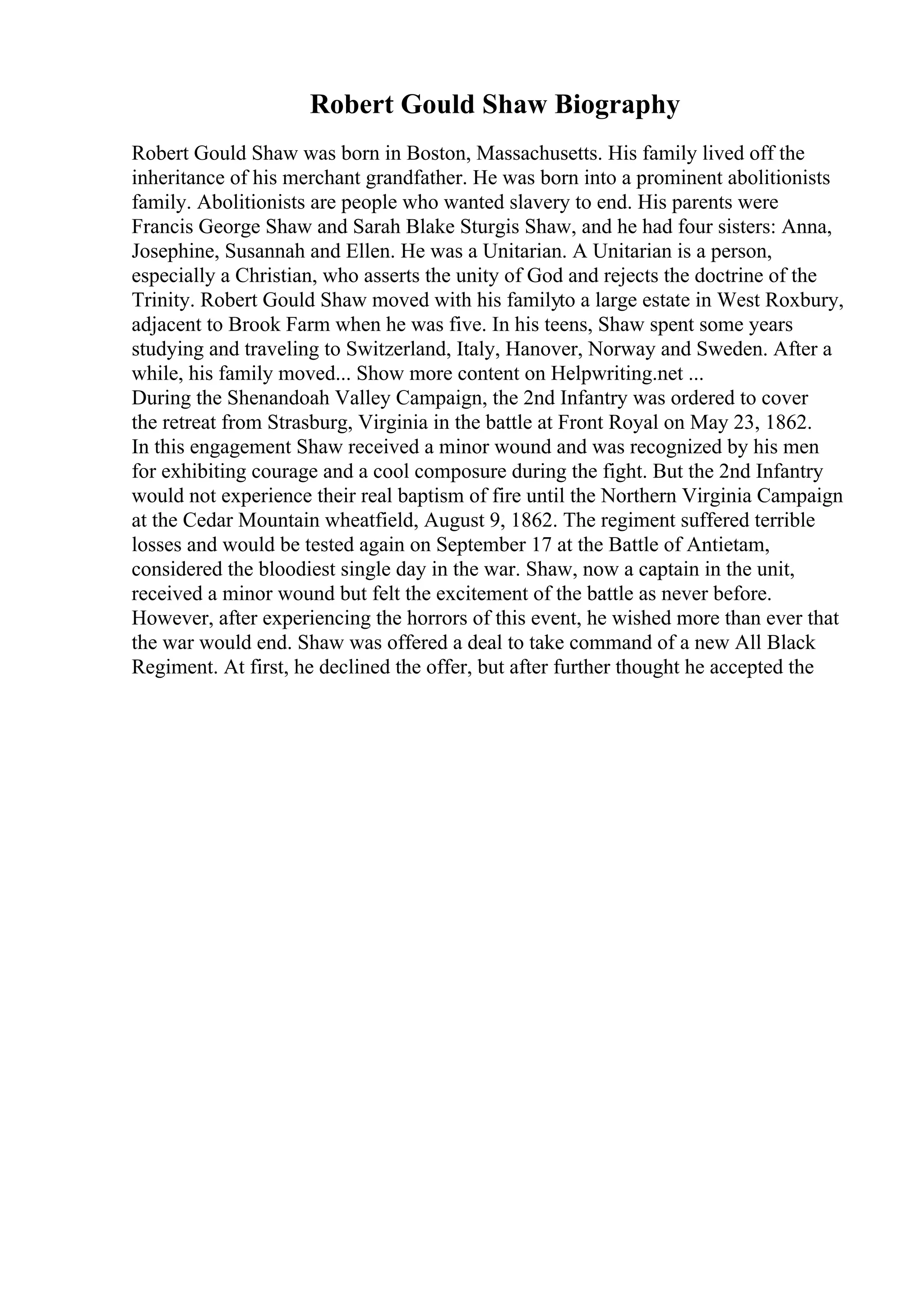 Robert Gould Shaw Biography
Robert Gould Shaw was born in Boston, Massachusetts. His family lived off the
inheritance of his merchant grandfather. He was born into a prominent abolitionists
family. Abolitionists are people who wanted slavery to end. His parents were
Francis George Shaw and Sarah Blake Sturgis Shaw, and he had four sisters: Anna,
Josephine, Susannah and Ellen. He was a Unitarian. A Unitarian is a person,
especially a Christian, who asserts the unity of God and rejects the doctrine of the
Trinity. Robert Gould Shaw moved with his familyto a large estate in West Roxbury,
adjacent to Brook Farm when he was five. In his teens, Shaw spent some years
studying and traveling to Switzerland, Italy, Hanover, Norway and Sweden. After a
while, his family moved... Show more content on Helpwriting.net ...
During the Shenandoah Valley Campaign, the 2nd Infantry was ordered to cover
the retreat from Strasburg, Virginia in the battle at Front Royal on May 23, 1862.
In this engagement Shaw received a minor wound and was recognized by his men
for exhibiting courage and a cool composure during the fight. But the 2nd Infantry
would not experience their real baptism of fire until the Northern Virginia Campaign
at the Cedar Mountain wheatfield, August 9, 1862. The regiment suffered terrible
losses and would be tested again on September 17 at the Battle of Antietam,
considered the bloodiest single day in the war. Shaw, now a captain in the unit,
received a minor wound but felt the excitement of the battle as never before.
However, after experiencing the horrors of this event, he wished more than ever that
the war would end. Shaw was offered a deal to take command of a new All Black
Regiment. At first, he declined the offer, but after further thought he accepted the
 