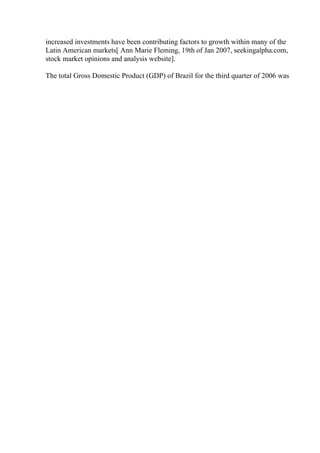 increased investments have been contributing factors to growth within many of the
Latin American markets[ Ann Marie Fleming, 19th of Jan 2007, seekingalpha.com,
stock market opinions and analysis website].
The total Gross Domestic Product (GDP) of Brazil for the third quarter of 2006 was
 