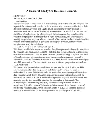 A Research Study On Business Research
CHAPTER 3
RESEARCH METHODOLOGY
1. Introduction
Business research is considered as a truth seeking function that collects, analyses and
reports information which enables decision makers to become more effective in their
decision making (Alvesson and Deetz, 2000). Conducting primary research is
inevitable as far as the aim of this research is concerned. However it is vital that the
right kind of methodology be adopted which helps the researcher to achieve the
research aim properly. In the selection of right methodology, this study seeks to
identify the possible ways by which a research of this nature can be conducted and the
reasons behind the selection of particular philosophy, methods, data collection,
sampling and analysis techniques.
1.2 ... Show more content on Helpwriting.net ...
This in fact enabled the researcher to select the philosophy which best suits to achieve
the research aim. Saunders et al. (2000) state that two views pertaining to philosophy
dominate the literature. They are positivism and phenomenology. They add that both
of the philosophies are important as far as business and management research is
concerned. It can be found that Saunders et al. (2009) divided the research philosophy
into different clusters. They are positivism, interpretivism, pragmatism and realism.
1.2.1 Positivism
The positivistic approach is the traditional approach of the natural scientist. This
approach is considered as independent and also objective where research is
undertaken in a value freeway and only the observable phenomena provide credible
data (Saunders et al. 2009). Therefore in positivistic research the influence of the
researcher on research is kept at the minimum possible way and the instruments and
methods used for this should be enabling the researcher in this regard. The
methodological underpinning of survey research and experimental studies is
positivism. Scientific rigour of doing research is thus one of the characteristics of
positivistic research (Jupp, 2006). Easterby Smith et al. (2012) state that positivist
methods is usually based on the assumption that there is the presence of true
 