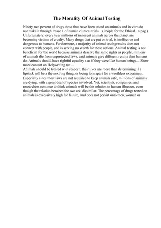 The Morality Of Animal Testing
Ninety two percent of drugs those that have been tested on animals and in vitro do
not make it through Phase 1 of human clinical trials... (People for the Ethical...n.pag.).
Unfortunately, every year millions of innocent animals across the planet are
becoming victims of cruelty. Many drugs that are put on trial, is ineffective and
dangerous to humans. Furthermore, a majority of animal testingresults does not
connect with people, and is serving no worth for these actions. Animal testing is not
beneficial for the world because animals deserve the same rights as people, millions
of animals die from unprotected laws, and animals give different results than humans
do. Animals should have rightful equality s as if they were like human beings.... Show
more content on Helpwriting.net ...
Animals should be treated with respect, their lives are more than determining if a
lipstick will be a the next big thing, or being torn apart for a worthless experiment.
Especially since most laws are not required to keep animals safe, millions of animals
are dying, with a great deal of species involved. Yet, scientists, companies, and
researchers continue to think animals will be the solution to human illnesses, even
though the relation between the two are dissimilar. The percentage of drugs tested on
animals is excessively high for failure, and does not persist onto men, women or
 
