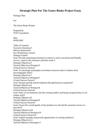 Strategic Plan For The Genre Books Project Essay
Strategic Plan
For
The Genre Books Project
Prepared by
JYST Consultants
Date
09/08/2005
Table of Contents
Executive Summary3
Mission Statement4
Key Performance Areas4
Strategic Goals4
Goal: Provide technological features to achieve a more convenient and friendly
service, suited to the customers and their needs.5
Strategic Objectives5
Tactical Objectives/Strategies5
Critical Success Factors5
Goal: To encourage and prepare our human resources team to enhance their
knowledgeable skills7
Strategic Objectives7
Tactical Objectives/Strategies7
Critical Success Factors7
Goal: Increase growth and development through business expansion8
Strategic Objectives8
Tactical Objectives/Strategies8
Critical Success Factors8
Goal: Entry of our bookstore into the existing market, and being recognised due to our
unique style9
Strategic Objectives9
Tactical Objectives/Strategies9
Critical Success Factors9
Goal: Ensure the overall quality of the products we sell and the customer service we
provide10
Strategic Objectives10
Tactical Objectives/Strategies10
Critical Success Factors10
Goal: Exploit strengths and growth opportunities in existing markets11
Strategic Objectives11
Tactical Objectives/Strategies11
 