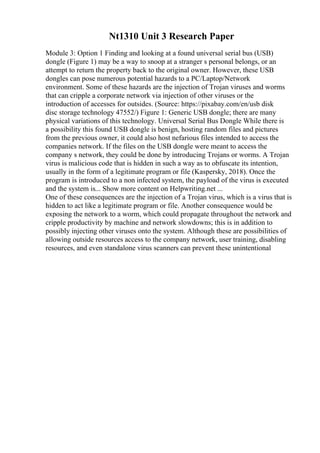 Nt1310 Unit 3 Research Paper
Module 3: Option 1 Finding and looking at a found universal serial bus (USB)
dongle (Figure 1) may be a way to snoop at a stranger s personal belongs, or an
attempt to return the property back to the original owner. However, these USB
dongles can pose numerous potential hazards to a PC/Laptop/Network
environment. Some of these hazards are the injection of Trojan viruses and worms
that can cripple a corporate network via injection of other viruses or the
introduction of accesses for outsides. (Source: https://pixabay.com/en/usb disk
disc storage technology 47552/) Figure 1: Generic USB dongle; there are many
physical variations of this technology. Universal Serial Bus Dongle While there is
a possibility this found USB dongle is benign, hosting random files and pictures
from the previous owner, it could also host nefarious files intended to access the
companies network. If the files on the USB dongle were meant to access the
company s network, they could be done by introducing Trojans or worms. A Trojan
virus is malicious code that is hidden in such a way as to obfuscate its intention,
usually in the form of a legitimate program or file (Kaspersky, 2018). Once the
program is introduced to a non infected system, the payload of the virus is executed
and the system is... Show more content on Helpwriting.net ...
One of these consequences are the injection of a Trojan virus, which is a virus that is
hidden to act like a legitimate program or file. Another consequence would be
exposing the network to a worm, which could propagate throughout the network and
cripple productivity by machine and network slowdowns; this is in addition to
possibly injecting other viruses onto the system. Although these are possibilities of
allowing outside resources access to the company network, user training, disabling
resources, and even standalone virus scanners can prevent these unintentional
 