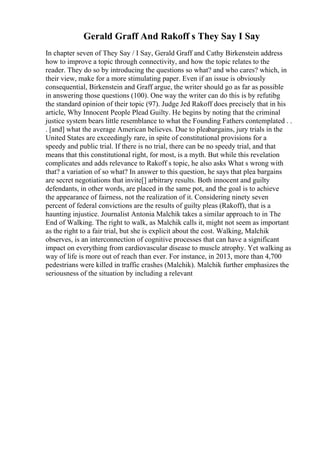 Gerald Graff And Rakoff s They Say I Say
In chapter seven of They Say / I Say, Gerald Graff and Cathy Birkenstein address
how to improve a topic through connectivity, and how the topic relates to the
reader. They do so by introducing the questions so what? and who cares? which, in
their view, make for a more stimulating paper. Even if an issue is obviously
consequential, Birkenstein and Graff argue, the writer should go as far as possible
in answering those questions (100). One way the writer can do this is by refutibg
the standard opinion of their topic (97). Judge Jed Rakoff does precisely that in his
article, Why Innocent People Plead Guilty. He begins by noting that the criminal
justice system bears little resemblance to what the Founding Fathers contemplated . .
. [and] what the average American believes. Due to pleabargains, jury trials in the
United States are exceedingly rare, in spite of constitutional provisions for a
speedy and public trial. If there is no trial, there can be no speedy trial, and that
means that this constitutional right, for most, is a myth. But while this revelation
complicates and adds relevance to Rakoff s topic, he also asks What s wrong with
that? a variation of so what? In answer to this question, he says that plea bargains
are secret negotiations that invite[] arbitrary results. Both innocent and guilty
defendants, in other words, are placed in the same pot, and the goal is to achieve
the appearance of fairness, not the realization of it. Considering ninety seven
percent of federal convictions are the results of guilty pleas (Rakoff), that is a
haunting injustice. Journalist Antonia Malchik takes a similar approach to in The
End of Walking. The right to walk, as Malchik calls it, might not seem as important
as the right to a fair trial, but she is explicit about the cost. Walking, Malchik
observes, is an interconnection of cognitive processes that can have a significant
impact on everything from cardiovascular disease to muscle atrophy. Yet walking as
way of life is more out of reach than ever. For instance, in 2013, more than 4,700
pedestrians were killed in traffic crashes (Malchik). Malchik further emphasizes the
seriousness of the situation by including a relevant
 