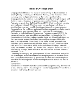 Human Overpopulation
Overpopulation of Humans The impact of human activity on the environment is
catastrophically devastating and destructible. Assisting to that destruction is the
increasing number of people that make up the worlds population today.
Overpopulation is the condition of giving birth to a number of people living on earth
that over exceeds the amount of space, resources and land found on our planet.
According to reports from the United Nations (2007), World populationis currently
growing by approximately 75 million people per year. Such growth should be
considered alarming and a possible threat to people as well as our environment.
Humans all over the world must understand that these changes in population growth
will foreshadow many changes... Show more content on Helpwriting.net ...
According to the United States Environmental Protection Agency (USEPA), the
transportation sector is the second largest source of CO2 emissions in the U.S.
Automobiles and light duty trucks account for almost two thirds of emissions from
the transportation sector and emissions have steadily grown since 1990. Other
sources of transportation emissions are freight trucks, aircraft, trains and boats.
Emissions from transportation depend on the number of trips or miles traveled by
each type of vehicle each year, which are in turn influenced by larger economic
trends and consumer behavior. Over the long term, changes in the fuel efficiency of
vehicles (e.g., mileage), and in the type of fuel used can also influence the level of
emissions. (2007)
Controlling and managing this type of pollution requires far more than what people
can ever imagine. A number of approaches attempting to take air pollution serious
have already been implemented by government and other environmental agencies.
Education and encouragement from the human population as a whole can make a
difference.
Deforestation
Deforestation is the destruction of woodlands and forests permanently. The removal
of trees in forests and woodlands has given a result of a degraded environment with a
condensed biodiversity. Trees are known to
 