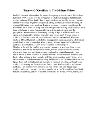 Themes Of Conflicts In The Maltese Falcon
Dashiell Hammett who worked for a detective agency, wrote the novel The Maltese
Falcon in 1929. In this novel the protagonist is a fictional character that Hammett
created and named Sam Spade. Sam is a private detective hired by another character
in the novel named Brigid O Shaughnessy. Being a detective comes with many job
responsibilities and being a private detective becomes even more complicated. In
Hammett s novel there are many conflicts throughout his writing. Most conflicts have
to do with Spade in some form considering he is the detective and also the
protagonist. Are the conflicts in the story relating to Spade within himself; man
versus self, or caused by another character; man versus man? When it comes to
conflicts in literature there are two main types; internal and external. There are
multiple different types of conflicts that can appear in literature, usually all stories or
novels have at least one conflict. What is a story without a conflict? An internal
conflict is a conflict that... Show more content on Helpwriting.net ...
This has to do with the conflict between two characters in a writing. Man versus.
man has to do with the differences in morals, beliefs, or ethics between the two
characters. It can also have to do with an emotional or physical encounter. Man
versus nature is when a conflict is created between the character and nature its self.
Lastly when an issue with a character and their government or society comes up in
literature that is called man versus society. Within the story The Maltese Falcon Sam
Spade deals with multiple conflicts throughout Hammett s writing. Although some
conflicts in the story are due to external factors, Sam Spades conflicts are internal
conflicts. This means Spades conflicts are man versus self. Sam Spade faces
conflicts with other characters but the reason for these conflicts and how Sam Spade
handles the conflicts, are due to internal factors like his morals, beliefs, values, and
 