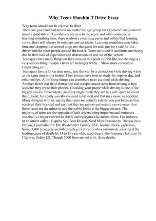 Why Teens Shouldn T Drive Essay
Why teens should not be allowed to drive
There are good and bad drivers no matter the age group but experience and patience
make a good driver. Teen drivers are new to the scene and when someone is
learning something new, there is always a learning curve and within that learning
curve, there will always be missteps and accidents. Learning something new takes
time and skipping the tutorial to go into the game for real, just isn t safe for the
driver and the other people around the rookie. Teens involved in accidents are mainly
due to their lack of experience and distractions in and out of the vehicle.
Teenagers have many things on their mind at this point in their life, and driving is a
very serious thing. People s lives are in danger when ... Show more content on
Helpwriting.net ...
Teenagers have a lot on their mind, and that can be a distraction while driving while
at the same time still a rookie. They always have tests to study for, reports due, and
relationships. All of these things can contribute to an accident while driving.
Another factor that tie in distraction and inexperienced teens from driving is how
addicted they are to their phones. Checking your phone while driving is one of the
biggest causes for accidents, and they might think they are in a safe space to check
their phone, but really you always need to be alert and that may cause an accident.
Many disagree with us, saying that teens are actually safe drivers just because they
received their licensed and say that they are patient and mature yet we assert that
those teens are the minority and the public looks at the bigger picture. The
majority of teens are the opposite of safe drivers being impatient and immature
and that is a major concern to driver and everyone else around them. For instance,
In an article called , Experts Say Teen Drivers Need More Practice by Theresa Juva
Brown, a journalist for The Westchester County, N.Y. Journal News, expresses,
Some 3,000 teenagers are killed each year in car crashes nationwide, making it the
leading cause of death for 13 to 19 year olds, according to the Insurance Institute for
Highway Safety (2). Though 3000 lives are not a lot, those deaths
 