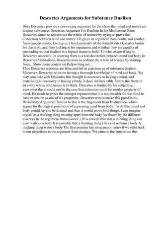 Descartes Arguments for Substance Dualism
Does Descartes provide a convincing argument for the claim that mind and matter are
distinct substances Descartes Argument For Dualism In his Meditations Rene
Descartes aimed to reconstruct the whole of science by trying to prove the
distinction between mind and matter. He gives an argument from doubt, and another
from conceivability. I will give a brief summary of the foundations Descartes builds
his thesis on, and then looking at his arguments and whether they are capable of
persuading us that dualism is a logical stance to hold. To what extent if any is
Descartes successful in showing there is a real distinction between mind and body In
Descartes Meditations, Descartes aims to reshape the whole of science by starting
from... Show more content on Helpwriting.net ...
Thus Descartes premises are false and fail to convince us of substance dualism.
Moreover, Descartes relies on having a thorough knowledge of mind and body. We
may conclude with Descartes that thought is necessary to having a mind, and
materiality is necessary to having a body, it does not inevitably follow that there is
an entity whose sole nature is to think. Descartes is limited by his subjective
viewpoint that it could not be the case that extension could be another property of
mind. He needs to prove the stronger argument that it is not possible for the mind to
have extension as one of it s properties. Descartes tries to make this proof in his
Divisibility Argument: Similar to this is the Argument from Distinctness which
argues for the logical possibility of separating mind from body. To do this, mind and
body would have to be distinct and thus it would prove both things. I can imagine
myself as a thinking thing existing apart from the body (as shown by the different
essences in the argument from essence.). It is conceivable that a thinking thing can
exist without a body It is possible that a thinking thing can exist without a body A
thinking thing is not a body The first premise has some major issues if we refer back
to our objections to the argument from essence. We came to the conclusion that
 