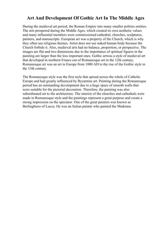 Art And Development Of Gothic Art In The Middle Ages
During the medieval art period, the Roman Empire into many smaller polities entities.
The arts prospered during the Middle Ages, which created its own aesthetic values
and many influential members were commissioned cathedral, churches, sculptures,
painters, and manuscripts. European art was a property of the Church, which is why
they often use religious themes. Artist does not use naked human body because the
Church forbids it. Also, medieval arts had no balance, proportion, or perspective. The
images are flat and two dimensions due to the importance of spiritual figures in the
painting are larger than the less important ones. Gothic artwas a style of medieval art
that developed in northern France out of Romanesque art in the 12th century.
Romanesque art was an art in Europe from 1000 AD to the rise of the Gothic style in
the 13th century.
The Romanesque style was the first style that spread across the whole of Catholic
Europe and had greatly influenced by Byzantine art. Painting during the Romanesque
period has an outstanding development due to a huge space of smooth walls that
were suitable for the pictorial decoration. Therefore, the painting was also
subordinated art to the architecture. The interior of the churches and cathedrals were
made in Romanesque style and the paintings represent a great purpose and create a
strong impression on the spectator. One of the great painters was known as
Berlinghiero of Lucca. He was an Italian painter who painted the Madonna
 