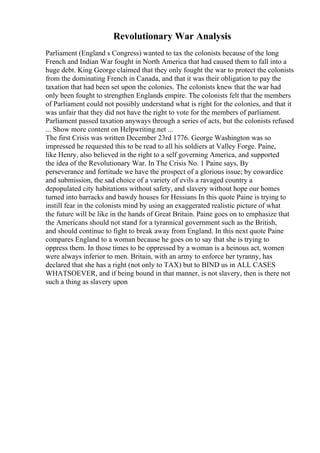 Revolutionary War Analysis
Parliament (England s Congress) wanted to tax the colonists because of the long
French and Indian War fought in North America that had caused them to fall into a
huge debt. King George claimed that they only fought the war to protect the colonists
from the dominating French in Canada, and that it was their obligation to pay the
taxation that had been set upon the colonies. The colonists knew that the war had
only been fought to strengthen Englands empire. The colonists felt that the members
of Parliament could not possibly understand what is right for the colonies, and that it
was unfair that they did not have the right to vote for the members of parliament.
Parliament passed taxation anyways through a series of acts, but the colonists refused
... Show more content on Helpwriting.net ...
The first Crisis was written December 23rd 1776. George Washington was so
impressed he requested this to be read to all his soldiers at Valley Forge. Paine,
like Henry, also believed in the right to a self governing America, and supported
the idea of the Revolutionary War. In The Crisis No. 1 Paine says, By
perseverance and fortitude we have the prospect of a glorious issue; by cowardice
and submission, the sad choice of a variety of evils a ravaged country a
depopulated city habitations without safety, and slavery without hope our homes
turned into barracks and bawdy houses for Hessians In this quote Paine is trying to
instill fear in the colonists mind by using an exaggerated realistic picture of what
the future will be like in the hands of Great Britain. Paine goes on to emphasize that
the Americans should not stand for a tyrannical government such as the British,
and should continue to fight to break away from England. In this next quote Paine
compares England to a woman because he goes on to say that she is trying to
oppress them. In those times to be oppressed by a woman is a heinous act, women
were always inferior to men. Britain, with an army to enforce her tyranny, has
declared that she has a right (not only to TAX) but to BIND us in ALL CASES
WHATSOEVER, and if being bound in that manner, is not slavery, then is there not
such a thing as slavery upon
 