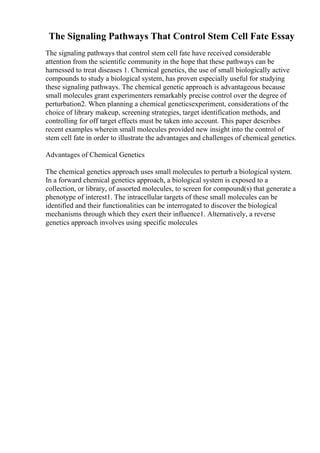 The Signaling Pathways That Control Stem Cell Fate Essay
The signaling pathways that control stem cell fate have received considerable
attention from the scientific community in the hope that these pathways can be
harnessed to treat diseases 1. Chemical genetics, the use of small biologically active
compounds to study a biological system, has proven especially useful for studying
these signaling pathways. The chemical genetic approach is advantageous because
small molecules grant experimenters remarkably precise control over the degree of
perturbation2. When planning a chemical geneticsexperiment, considerations of the
choice of library makeup, screening strategies, target identification methods, and
controlling for off target effects must be taken into account. This paper describes
recent examples wherein small molecules provided new insight into the control of
stem cell fate in order to illustrate the advantages and challenges of chemical genetics.
Advantages of Chemical Genetics
The chemical genetics approach uses small molecules to perturb a biological system.
In a forward chemical genetics approach, a biological system is exposed to a
collection, or library, of assorted molecules, to screen for compound(s) that generate a
phenotype of interest1. The intracellular targets of these small molecules can be
identified and their functionalities can be interrogated to discover the biological
mechanisms through which they exert their influence1. Alternatively, a reverse
genetics approach involves using specific molecules
 