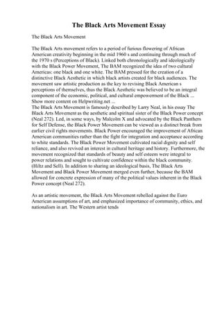The Black Arts Movement Essay
The Black Arts Movement
The Black Arts movement refers to a period of furious flowering of African
American creativity beginning in the mid 1960 s and continuing through much of
the 1970 s (Perceptions of Black). Linked both chronologically and ideologically
with the Black Power Movement, The BAM recognized the idea of two cultural
Americas: one black and one white. The BAM pressed for the creation of a
distinctive Black Aesthetic in which black artists created for black audiences. The
movement saw artistic production as the key to revising Black American s
perceptions of themselves, thus the Black Aesthetic was believed to be an integral
component of the economic, political, and cultural empowerment of the Black ...
Show more content on Helpwriting.net ...
The Black Arts Movement is famously described by Larry Neal, in his essay The
Black Arts Movement as the aesthetic and spiritual sister of the Black Power concept
(Neal 272). Led, in some ways, by Malcolm X and advocated by the Black Panthers
for Self Defense, the Black Power Movement can be viewed as a distinct break from
earlier civil rights movements. Black Power encouraged the improvement of African
American communities rather than the fight for integration and acceptance according
to white standards. The Black Power Movement cultivated racial dignity and self
reliance, and also revived an interest in cultural heritage and history. Furthermore, the
movement recognized that standards of beauty and self esteem were integral to
power relations and sought to cultivate confidence within the black community.
(Hiltz and Sell). In addition to sharing an ideological basis, The Black Arts
Movement and Black Power Movement merged even further, because the BAM
allowed for concrete expression of many of the political values inherent in the Black
Power concept (Neal 272).
As an artistic movement, the Black Arts Movement rebelled against the Euro
American assumptions of art, and emphasized importance of community, ethics, and
nationalism in art. The Western artist tends
 