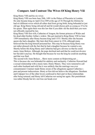 Compare And Contrast The Wives Of King Henry Viii
King Henry VIII and his six wives
King Henry VIII was born June 28th, 1491 in the Palace of Placentia in London.
He only became king on April 21st,1509 at the age of 18.Through his lifetime he
had six different wives which all either died from giving birth, being beheaded or just
old age. King Henry being old and all and fat would choose girls as young as 15 to be
his queen. Then again there was this law that if you didn t do the deed then you were
not officially married by law.
King Henry VIII first wife, Catherine of Aragon, the former princess of Wales and
his dead older brother Arthur s widow. She got married to King Henry VIII in June
1509 immediately after Henry became king until 1533. Shortly after she became
queen she had a daughter. She later died from cancer in 1536, although many
believed that the king himself poisoned her. This may be because King Henry was
not rather pleased with the fact that he had a daughter because he wanted a son.
Shortly before this King Henry and Catherine had got a divorce so that he could
marry Anne Boleyn. Although, the pope declined and said that he could not divorce
her but did it anyway. He thought that because he was the king he could do anything
and that was final.
The second wife Anne Boleyn ... Show more content on Helpwriting.net ...
This is because she was beheaded for adultery and unchastity. Catherine Howard had
a sexual relationship with a music tutor, Henry Manox. They were rumored to call
each other husband and wife but it was unlikely that the marriage was ever
consummated. Cranmer made Henry aware of the allegations against Catherine s
past and present indiscretions. Henry at first did not believe the allegations. Dereham
and Culpeper two of the other lovers confessed to their part in these relationships
after being tortured, and Henry left Catherine not seeing her again. Her punishment
was rather bloody but let s not lose our heads over
 