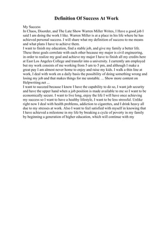 Definition Of Success At Work
My Success
In Chaos, Disorder, and The Late Show Warren Miller Writes, I Have a good job I
said I am doing the work I like. Warren Miller is at a place in his life where he has
achieved personal success. I will share what my definition of success to me means
and what plans I have to achieve them.
I want to finish my education, find a stable job, and give my family a better life.
These three goals correlate with each other because my major is civil engineering,
in order to realize my goal and achieve my major I have to finish all my credits here
at East Los Angeles College and transfer into a university. I currently am employed
but my work consists of me working from 5 am to 5 pm, and although I make a
great pay I am almost never home to enjoy and raise my kids. I walk a thin line at
work, I deal with work on a daily basis the possibility of doing something wrong and
losing my job and that makes things for me unstable. ... Show more content on
Helpwriting.net ...
I want to succeed because I know I have the capability to do so, I want job security
and have the upper hand when a job position is made available to me so I want to be
economically secure. I want to live long, enjoy the life I will have once achieving
my success so I want to have a healthy lifestyle, I want to be less stressful. Unlike
right now I deal with health problems, addiction to cigarettes, and I drink heavy all
due to my stresses at work. Also I want to feel satisfied with myself in knowing that
I have achieved a milestone in my life by breaking a cycle of poverty in my family
by beginning a generation of higher education, which will continue with my
 