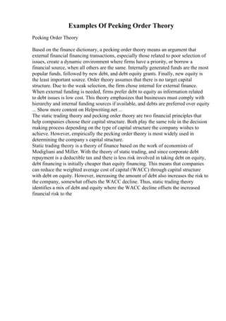 Examples Of Peeking Order Theory
Peeking Order Theory
Based on the finance dictionary, a peeking order theory means an argument that
external financial financing transactions, especially those related to poor selection of
issues, create a dynamic environment where firms have a priority, or borrow a
financial source, when all others are the same. Internally generated funds are the most
popular funds, followed by new debt, and debt equity grants. Finally, new equity is
the least important source. Order theory assumes that there is no target capital
structure. Due to the weak selection, the firm chose internal for external finance.
When external funding is needed, firms prefer debt to equity as information related
to debt issues is low cost. This theory emphasizes that businesses must comply with
hierarchy and internal funding sources if available, and debts are preferred over equity
... Show more content on Helpwriting.net ...
The static trading theory and pecking order theory are two financial principles that
help companies choose their capital structure. Both play the same role in the decision
making process depending on the type of capital structure the company wishes to
achieve. However, empirically the pecking order theory is most widely used in
determining the company s capital structure.
Static trading theory is a theory of finance based on the work of economists of
Modigliani and Miller. With the theory of static trading, and since corporate debt
repayment is a deductible tax and there is less risk involved in taking debt on equity,
debt financing is initially cheaper than equity financing. This means that companies
can reduce the weighted average cost of capital (WACC) through capital structure
with debt on equity. However, increasing the amount of debt also increases the risk to
the company, somewhat offsets the WACC decline. Thus, static trading theory
identifies a mix of debt and equity where the WACC decline offsets the increased
financial risk to the
 