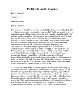 Psy206 A05 Family Dynamics
Family Dynamics
XXXXX
xxxxx University
Family Dynamics
Families can be referred to as complex units linked by strong emotional bonding. The
way the family members interact and the way the whole family group relate is known
as family dynamics. The dynamics among the family members are influenced by the
family s traditions, emotional interdependence, communication style and behavioral
patterns. There are different types of families, and different family structures.
Examples of families include, nuclear families which have, a father, mother and
children and extended family which have the nuclear family, and other family
members living together, for ... Show more content on Helpwriting.net ...
The surprise had been prepared by my parents; I received so many cards,
congratulating me for receiving an award for second place. I felt appreciated and
honored, I was also humbled by the love shown to me by all my family members.
According to Erikson theory of psychosocial development, I was at the age of
competence, the age where children work hard to being responsible and
accomplishing challenging tasks. I really worked hard putting my all into getting it
right. The feelings I felt back then, is the feeling I get whenever I excel at anything
even currently to this day. The joy always comes back, and the encouraging words
always ringer in mind, encouraging me to further excel.
As a result, my family started calling me brighten . It might seem kind of silly, but
still to this day when I hear that name it reminds me of that particular day, and all
that led to the days activities. It encourages me to keeping aiming high, for better
rewards. My family members encouraged me on aiming to achieve and excel at
becoming whatever I wanted to be. They never told me what I would end up being
but would encourage me to aim high for whatever achievements I wanted to
accomplish. Their words of encouragement/affirmation still strengths me to this very
day. Knowing that someone believes in me; in my strengths as well as my
weaknesses and believes that I will achieve all my goals is the one thing that
 
