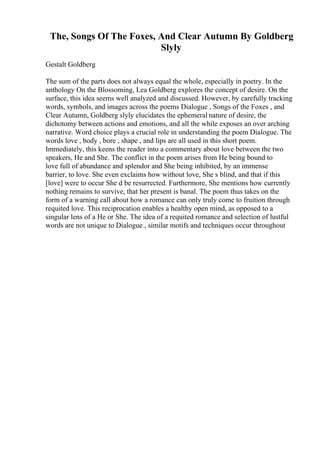 The, Songs Of The Foxes, And Clear Autumn By Goldberg
Slyly
Gestalt Goldberg
The sum of the parts does not always equal the whole, especially in poetry. In the
anthology On the Blossoming, Lea Goldberg explores the concept of desire. On the
surface, this idea seems well analyzed and discussed. However, by carefully tracking
words, symbols, and images across the poems Dialogue , Songs of the Foxes , and
Clear Autumn, Goldberg slyly elucidates the ephemeral nature of desire, the
dichotomy between actions and emotions, and all the while exposes an over arching
narrative. Word choice plays a crucial role in understanding the poem Dialogue. The
words love , body , bore , shape , and lips are all used in this short poem.
Immediately, this keens the reader into a commentary about love between the two
speakers, He and She. The conflict in the poem arises from He being bound to
love full of abundance and splendor and She being inhibited, by an immense
barrier, to love. She even exclaims how without love, She s blind, and that if this
[love] were to occur She d be resurrected. Furthermore, She mentions how currently
nothing remains to survive, that her present is banal. The poem thus takes on the
form of a warning call about how a romance can only truly come to fruition through
requited love. This reciprocation enables a healthy open mind, as opposed to a
singular lens of a He or She. The idea of a requited romance and selection of lustful
words are not unique to Dialogue , similar motifs and techniques occur throughout
 