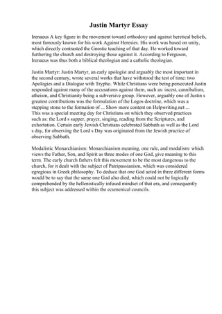 Justin Martyr Essay
Irenaeus A key figure in the movement toward orthodoxy and against heretical beliefs,
most famously known for his work Against Heresies. His work was based on unity,
which directly contrasted the Gnostic teaching of that day. He worked toward
furthering the church and destroying those against it. According to Ferguson,
Irenaeus was thus both a biblical theologian and a catholic theologian.
Justin Martyr: Justin Martyr, an early apologist and arguably the most important in
the second century, wrote several works that have withstood the test of time: two
Apologies and a Dialogue with Trypho. While Christians were being persecuted Justin
responded against many of the accusations against them, such as: incest, cannibalism,
atheism, and Christianity being a subversive group. However, arguably one of Justin s
greatest contributions was the formulation of the Logos doctrine, which was a
stepping stone to the formation of ... Show more content on Helpwriting.net ...
This was a special meeting day for Christians on which they observed practices
such as: the Lord s supper, prayer, singing, reading from the Scriptures, and
exhortation. Certain early Jewish Christians celebrated Sabbath as well as the Lord
s day, for observing the Lord s Day was originated from the Jewish practice of
observing Sabbath.
Modalistic Monarchianism: Monarchianism meaning, one rule, and modalism: which
views the Father, Son, and Spirit as three modes of one God, give meaning to this
term. The early church fathers felt this movement to be the most dangerous to the
church, for it dealt with the subject of Patripassianism, which was considered
egregious in Greek philosophy. To deduce that one God acted in three different forms
would be to say that the same one God also died, which could not be logically
comprehended by the hellenistically infused mindset of that era, and consequently
this subject was addressed within the ecumenical councils.
 