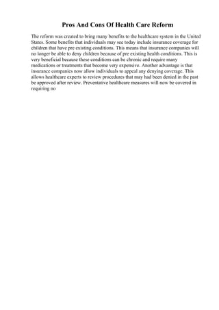 Pros And Cons Of Health Care Reform
The reform was created to bring many benefits to the healthcare system in the United
States. Some benefits that individuals may see today include insurance coverage for
children that have pre existing conditions. This means that insurance companies will
no longer be able to deny children because of pre existing health conditions. This is
very beneficial because these conditions can be chronic and require many
medications or treatments that become very expensive. Another advantage is that
insurance companies now allow individuals to appeal any denying coverage. This
allows healthcare experts to review procedures that may had been denied in the past
be approved after review. Preventative healthcare measures will now be covered in
requiring no
 