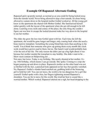 Example Of Rapunzel Alternate Ending
Rapunzel grew up pretty normal, as normal as as you could for being locked away
from the outside world. Never being allowed to step a foot outside, let alone being
allowed to venture down to the hospital mother Gothel worked at. All the young girl
knew as the apartment she shared with Mother Gothel. She familiarized herself
rather quickly with the layout of the apartment when she got old enough to be left
alone. Learning every nook and cranny of the place, the only thing she couldn t
figure out was how to escape the locked doorand make her way down to the hospital
to see her mother.
The older she grew the less time Gothel spent with her. Each time she left the
apartment, she would be gone longer and longer, only coming back when she need a
bone marrow transplant. Something the young blond hate more than anything in the
world. You d think that someone who grew up getting them every month like clock
work would have grown used to them, but no. She hated it and would probably hate
it for the rest of her life. The only reason she didn t put up a big fight about it was
because her mother needed the transplant to stay healthy. She didn t want to be ...
Show more content on Helpwriting.net ...
Not once, but twice. Today is my birthday. She nearly shouted at her mother. It s
my 18th birthday, which means I can go outside. She spoke. Coming to a stop she
began jumping up and down in place. Rapunzels mother on the other hand was not
so thrilled with the fact, a panicked look appeared on her face but quickly vanished.
No, Rapunzel. Gothel s slender hand reached out, grabbing hold of the bouncing
girl to hold her still. You can not leave, the world is far too dangerous for a girl like
yourself. Gothel spoke with a hiss, her fingers tightening around Rapunzel s
shoulders. You are far to naive for this world. She tried her best to sound like a
worried mother. Which worked. Rapunzel uttered out a sigh, her head dropping to the
 