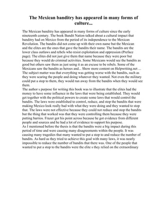 The Mexican banditry has appeared in many forms of
culture...
The Mexican banditry has appeared in many forms of culture since the early
nineteenth century. The book Bandit Nation talked about a cultural impact that
banditry had on Mexico from the period of its independence to the Mexican
Revolution. The bandits did not come up with their own name but the Mexican
and the elites are the ones that gave the bandits their name. The bandits are the
lower class outlaws and rebels who resist exploitation and oppression (Preface
page). The elites did not just give them that name because they were poor but
because they would do criminal activities. Some Mexicans would see the bandits as
good but others saw them as just using it as an excuse to be rebels. Some of the
Mexicans saw the bandits as heroes and... Show more content on Helpwriting.net ...
The subject matter was that everything was getting worse with the bandits, such as
they were scaring the people and doing whatever they wanted. Not even the military
could put a stop to them, they would run away from the bandits when they would see
them.
The author s purpose for writing this book was to illustrate that the elites had the
money to have some influence in the laws that were being established. They would
get together with the political powers to create some laws that would control the
bandits. The laws were established to control, reduce, and stop the bandits that were
making Mexico look really bad with what they were doing and they wanted to stop
that. The laws were not effective because they could not reduce and stop the bandits
but the thing that worked was that they were controlling them because they were
putting barrios. Frazer got his point across because he got evidence from different
people and sources and he had a lot of evidence to support his purpose.
As I mentioned before the thesis is that the bandits were a big impact during this
period of time and were causing many disagreements within the people. It was
causing many tragedies that many wanted to put a stop to and reduce the number of
bandits. As hard as they tried to achieve this goal with many laws, it was nearly
impossible to reduce the number of bandits that there was. One of the people that
wanted to put a stop to the bandits were the elite s they relied on the extraordinary
 