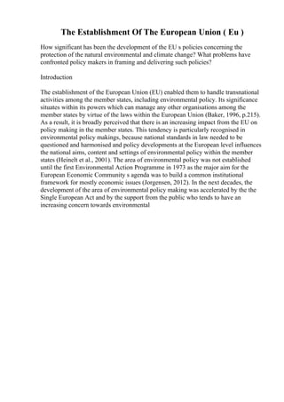 The Establishment Of The European Union ( Eu )
How significant has been the development of the EU s policies concerning the
protection of the natural environmental and climate change? What problems have
confronted policy makers in framing and delivering such policies?
Introduction
The establishment of the European Union (EU) enabled them to handle transnational
activities among the member states, including environmental policy. Its significance
situates within its powers which can manage any other organisations among the
member states by virtue of the laws within the European Union (Baker, 1996, p.215).
As a result, it is broadly perceived that there is an increasing impact from the EU on
policy making in the member states. This tendency is particularly recognised in
environmental policy makings, because national standards in law needed to be
questioned and harmonised and policy developments at the European level influences
the national aims, content and settings of environmental policy within the member
states (Heinelt et al., 2001). The area of environmental policy was not established
until the first Environmental Action Programme in 1973 as the major aim for the
European Economic Community s agenda was to build a common institutional
framework for mostly economic issues (Jorgensen, 2012). In the next decades, the
development of the area of environmental policy making was accelerated by the the
Single European Act and by the support from the public who tends to have an
increasing concern towards environmental
 