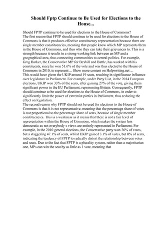 Should Fptp Continue to Be Used for Elections to the
House...
Should FPTP continue to be used for elections to the House of Commons?
The first reason that FPTP should continue to be used for elections to the House of
Commons is that it produces effective constituency representation because there are
single member constituencies, meaning that people know which MP represents them
in the House of Commons, and thus who they can take their grievances to. This is a
strength because it results in a strong working link between an MP and a
geographical area, thus connecting communities to central politics. For example,
Greg Barker, the Conservative MP for Bexhill and Battle, has worked with his
constituents, since he won 51.6% of the vote and was thus elected to the House of
Commons in 2010, to represent ... Show more content on Helpwriting.net ...
This would have given the UKIP around 19 seats, resulting in significance influence
over legislature in Parliament. For example, under Party List, in the 2014 European
elections, UKIP won 33% of the seats, after gaining 27% of the vote, giving them
significant power in the EU Parliament, representing Britain. Consequently, FPTP
should continue to be used for elections to the House of Commons, in order to
significantly limit the power of extremist parties in Parliament, thus reducing the
effect on legislation.
The second reason why FPTP should not be used for elections to the House of
Commons is that it is not representative, meaning that the percentage share of votes
is not proportional to the percentage share of seats, because of single member
constituencies. This is a weakness as it means that there is not a fair level of
representation within the House of Commons, which makes the system less
democratic as not everybody s views are entirely represented in Parliament. For
example, in the 2010 general elections, the Conservative party won 36% of votes,
but a staggering 47.1% of seats, whilst UKIP gained 3.1% of votes, but 0% of seats,
indicating the tendency of FPTP to radically distort the relationship between votes
and seats. Due to the fact that FPTP is a plurality system, rather than a majoritarian
one, MPs can win the seat by as little as 1 vote, meaning that
 