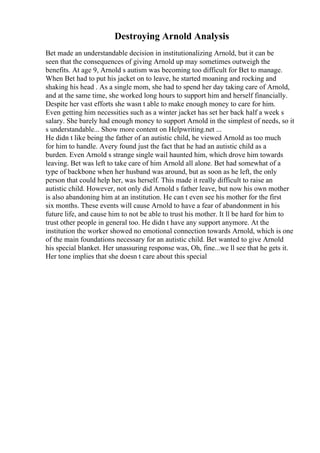 Destroying Arnold Analysis
Bet made an understandable decision in institutionalizing Arnold, but it can be
seen that the consequences of giving Arnold up may sometimes outweigh the
benefits. At age 9, Arnold s autism was becoming too difficult for Bet to manage.
When Bet had to put his jacket on to leave, he started moaning and rocking and
shaking his head . As a single mom, she had to spend her day taking care of Arnold,
and at the same time, she worked long hours to support him and herself financially.
Despite her vast efforts she wasn t able to make enough money to care for him.
Even getting him necessities such as a winter jacket has set her back half a week s
salary. She barely had enough money to support Arnold in the simplest of needs, so it
s understandable... Show more content on Helpwriting.net ...
He didn t like being the father of an autistic child, he viewed Arnold as too much
for him to handle. Avery found just the fact that he had an autistic child as a
burden. Even Arnold s strange single wail haunted him, which drove him towards
leaving. Bet was left to take care of him Arnold all alone. Bet had somewhat of a
type of backbone when her husband was around, but as soon as he left, the only
person that could help her, was herself. This made it really difficult to raise an
autistic child. However, not only did Arnold s father leave, but now his own mother
is also abandoning him at an institution. He can t even see his mother for the first
six months. These events will cause Arnold to have a fear of abandonment in his
future life, and cause him to not be able to trust his mother. It ll be hard for him to
trust other people in general too. He didn t have any support anymore. At the
institution the worker showed no emotional connection towards Arnold, which is one
of the main foundations necessary for an autistic child. Bet wanted to give Arnold
his special blanket. Her unassuring response was, Oh, fine...we ll see that he gets it.
Her tone implies that she doesn t care about this special
 