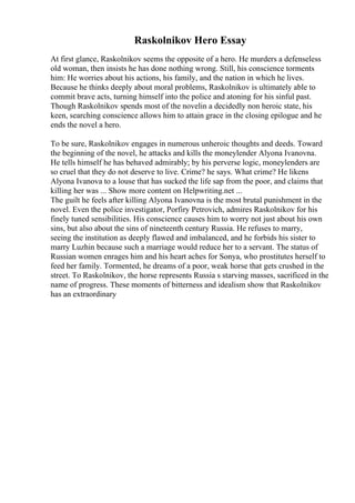 Raskolnikov Hero Essay
At first glance, Raskolnikov seems the opposite of a hero. He murders a defenseless
old woman, then insists he has done nothing wrong. Still, his conscience torments
him: He worries about his actions, his family, and the nation in which he lives.
Because he thinks deeply about moral problems, Raskolnikov is ultimately able to
commit brave acts, turning himself into the police and atoning for his sinful past.
Though Raskolnikov spends most of the novelin a decidedly non heroic state, his
keen, searching conscience allows him to attain grace in the closing epilogue and he
ends the novel a hero.
To be sure, Raskolnikov engages in numerous unheroic thoughts and deeds. Toward
the beginning of the novel, he attacks and kills the moneylender Alyona Ivanovna.
He tells himself he has behaved admirably; by his perverse logic, moneylenders are
so cruel that they do not deserve to live. Crime? he says. What crime? He likens
Alyona Ivanova to a louse that has sucked the life sap from the poor, and claims that
killing her was ... Show more content on Helpwriting.net ...
The guilt he feels after killing Alyona Ivanovna is the most brutal punishment in the
novel. Even the police investigator, Porfiry Petrovich, admires Raskolnikov for his
finely tuned sensibilities. His conscience causes him to worry not just about his own
sins, but also about the sins of nineteenth century Russia. He refuses to marry,
seeing the institution as deeply flawed and imbalanced, and he forbids his sister to
marry Luzhin because such a marriage would reduce her to a servant. The status of
Russian women enrages him and his heart aches for Sonya, who prostitutes herself to
feed her family. Tormented, he dreams of a poor, weak horse that gets crushed in the
street. To Raskolnikov, the horse represents Russia s starving masses, sacrificed in the
name of progress. These moments of bitterness and idealism show that Raskolnikov
has an extraordinary
 