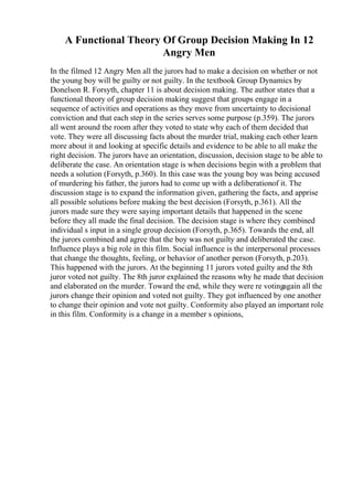 A Functional Theory Of Group Decision Making In 12
Angry Men
In the filmed 12 Angry Men all the jurors had to make a decision on whether or not
the young boy will be guilty or not guilty. In the textbook Group Dynamics by
Donelson R. Forsyth, chapter 11 is about decision making. The author states that a
functional theory of group decision making suggest that groups engage in a
sequence of activities and operations as they move from uncertainty to decisional
conviction and that each step in the series serves some purpose (p.359). The jurors
all went around the room after they voted to state why each of them decided that
vote. They were all discussing facts about the murder trial, making each other learn
more about it and looking at specific details and evidence to be able to all make the
right decision. The jurors have an orientation, discussion, decision stage to be able to
deliberate the case. An orientation stage is when decisions begin with a problem that
needs a solution (Forsyth, p.360). In this case was the young boy was being accused
of murdering his father, the jurors had to come up with a deliberationof it. The
discussion stage is to expand the information given, gathering the facts, and apprise
all possible solutions before making the best decision (Forsyth, p.361). All the
jurors made sure they were saying important details that happened in the scene
before they all made the final decision. The decision stage is where they combined
individual s input in a single group decision (Forsyth, p.365). Towards the end, all
the jurors combined and agree that the boy was not guilty and deliberated the case.
Influence plays a big role in this film. Social influence is the interpersonal processes
that change the thoughts, feeling, or behavior of another person (Forsyth, p.203).
This happened with the jurors. At the beginning 11 jurors voted guilty and the 8th
juror voted not guilty. The 8th juror explained the reasons why he made that decision
and elaborated on the murder. Toward the end, while they were re votingagain all the
jurors change their opinion and voted not guilty. They got influenced by one another
to change their opinion and vote not guilty. Conformity also played an important role
in this film. Conformity is a change in a member s opinions,
 