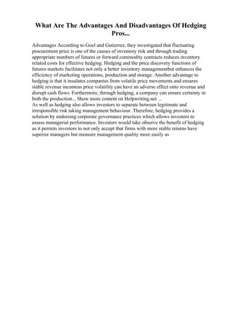 What Are The Advantages And Disadvantages Of Hedging
Pros...
Advantages According to Goel and Gutierrez, they investigated that fluctuating
procurement price is one of the causes of inventory risk and through trading
appropriate numbers of futures or forward commodity contracts reduces inventory
related costs for effective hedging. Hedging and the price discovery functions of
futures markets facilitates not only a better inventory managementbut enhances the
efficiency of marketing operations, production and storage. Another advantage to
hedging is that it insulates companies from volatile price movements and ensures
stable revenue incomeas price volatility can have an adverse effect onto revenue and
disrupt cash flows. Furthermore, through hedging, a company can ensure certainty in
both the production... Show more content on Helpwriting.net ...
As well as hedging also allows investors to separate between legitimate and
irresponsible risk taking management behaviour. Therefore, hedging provides a
solution by endorsing corporate governance practices which allows investors to
assess managerial performance. Investors would take observe the benefit of hedging
as it permits investors to not only accept that firms with more stable returns have
superior managers but measure management quality more easily as
 