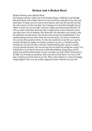Broken And A Broken Heart
Broken Promises and a Broken Heart.
Growing up without a father can be the hardest things a child has to go through.
But growing up with a father that never truly loved nor cared about you, rips your
heart open. It makes you not want to trust anyone, and I can for sure tell you that
the only reason I am the way that I am is because of a man that I thought was my
father. It turns out you can make someone a father just because they had kid. I ll
tell you what I remember about my dad; it might not be a lot of memories, but it
sure does have a lot of meaning. One thing that I do remember very clearly is day
his girlfriend was driving his van and she came around our neighborhood. I was
outside playing with my mom when she was driving by. As soon as I looked up
the van was driving down slowly. It s like she wanted me to see the van. I got so
excited I thought my daddy was finally coming to see me, so I started running
towards the van then she drove off and I started running after crying. I couldn t
even go outside anymore, she was having way too much fun seeing me crying. You
d think that if your dad loved you he would stop drinking, doing drugs, put his
family first and his band second. It never went that way and I think I d trust him if
he didn t lie or break any promises. But I can tell you that there is no way in hell
that I would ever let him back in my life. Why is that whenever I want to be happy
things happen? How was my mother supposed to know that her two year old
 