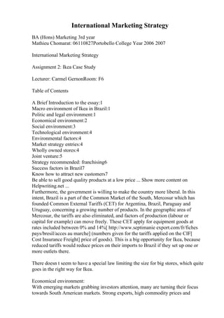 International Marketing Strategy
BA (Hons) Marketing 3rd year
Mathieu Chomarat: 06110827Portobello College Year 2006 2007
International Marketing Strategy
Assignment 2: Ikea Case Study
Lecturer: Carmel GernonRoom: F6
Table of Contents
A Brief Introduction to the essay:1
Macro environment of Ikea in Brazil:1
Politic and legal environment:1
Economical environment:2
Social environment:3
Technological environment:4
Environmental factors:4
Market strategy entries:4
Wholly owned stores:4
Joint venture:5
Strategy recommended: franchising6
Success factors in Brazil7
Know how to attract new customers7
Be able to sell good quality products at a low price ... Show more content on
Helpwriting.net ...
Furthermore, the government is willing to make the country more liberal. In this
intent, Brazil is a part of the Common Market of the South, Mercosur which has
founded Common External Tariffs (CET) for Argentina, Brazil, Paraguay and
Uruguay, concerning a growing number of products. In the geographic area of
Mercosur, the tariffs are also eliminated, and factors of production (labour or
capital for example) can move freely. These CET apply for equipment goods at
rates included between 0% and 14%[ http://www.septimanie export.com/fr/fiches
pays/bresil/acces au marche] (numbers given for the tariffs applied on the CIF[
Cost Insurance Freight] price of goods). This is a big opportunity for Ikea, because
reduced tariffs would reduce prices on their imports to Brazil if they set up one or
more outlets there.
There doesn t seem to have a special law limiting the size for big stores, which quite
goes in the right way for Ikea.
Economical environment:
With emerging markets grabbing investors attention, many are turning their focus
towards South American markets. Strong exports, high commodity prices and
 