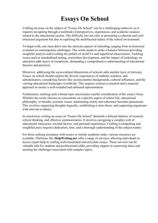 Essays On School
Crafting an essay on the subject of "Essays On School" can be a challenging endeavor, as it
requires navigating through a multitude of perspectives, experiences, and academic nuances
related to the educational system. The difficulty lies not only in presenting a coherent and well-
structured argument but also in capturing the multifaceted nature of the school environment.
To begin with, one must delve into the intricate aspects of schooling, ranging from its historical
evolution to contemporary challenges. The writer needs to strike a balance between providing
insightful analysis and avoiding the pitfalls of clichГ©s and superficial observations. Tackling
issues such as standardized testing, curriculum development, and the impact of technology on
education adds layers of complexity, demanding a comprehensive understanding of educational
theories and practices.
Moreover, addressing the socio-cultural dimensions of schools adds another layer of intricacy.
Essays on school should explore the diverse experiences of students, teachers, and
administrators, considering factors like socioeconomic backgrounds, cultural influences, and the
varying educational landscapes worldwide. This requires extensive research and a nuanced
approach to ensure a well-rounded and unbiased representation.
Furthermore, tackling such a broad topic necessitates careful consideration of the essay's focus.
Whether the writer chooses to concentrate on a specific aspect of school life, educational
philosophy, or broader systemic issues, maintaining clarity and coherence becomes paramount.
This involves organizing thoughts logically, establishing a clear thesis, and supporting arguments
with relevant evidence.
In conclusion, writing an essay on "Essays On School" demands a delicate balance of research,
critical thinking, and effective communication. It involves navigating a complex web of
educational intricacies, societal factors, and personal experiences. Crafting a compelling and
insightful piece requires dedication, time, and a thorough understanding of the subject matter.
For those seeking assistance with essays or similar academic tasks, various resources are
available. Platforms like HelpWriting.net offer a range of services, allowing individuals to
access expert help in crafting well-researched and articulate essays. These services can be
valuable aids for students and professionals alike, providing support in expressing ideas and
meeting the challenges associated with complex topics.
Essays On School Essays On School
 