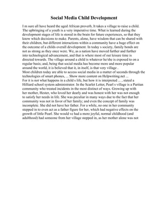 Social Media Child Development
I m sure all have heard the aged African proverb, It takes a village to raise a child.
The upbringing of a youth is a very imperative time. What is learned during the
development stages of life is stored in the brain for future experiences, so that they
know which decisions to make. Parents, alone, have wisdom that can be shared with
their children, but different interactions within a community have a huge effect on
the outcome of a childs overall development. In today s society, family bonds are
not as strong as they once were. We, as a nation have moved further and further
into technological advancement, and that is where most of out leisure time is
directed towards. The village around a child is whatever he/she is exposed to on a
regular basis; and, being that social media has become more and more popular
around the world, it is believed that it, in itself, is that very village .
Most children today are able to access social media in a matter of seconds through the
technologies of smart phones, ... Show more content on Helpwriting.net ...
For it is not what happens in a child s life, but how it is interpreted ... , stated a
Hilliard school system administrator. In the Scarlet Letter, Pearl s village is a Puritan
community who treated incidents in the most distinct of ways. Growing up with
her mother, Hester, who loved her dearly and was honest with her was not enough
to satisfy her needs in life. She was peculiar in many ways due to the fact that her
community was not in favor of her family; and even the concept of family was
incomplete. She did not have her father. For a while, no one in her community
stepped in to even act as a father figure for her, which had negative effects on the
growth of little Pearl. She would ve had a more joyful, normal childhood (and
adulthood) had someone from her village stepped in, as her mother alone was not
 