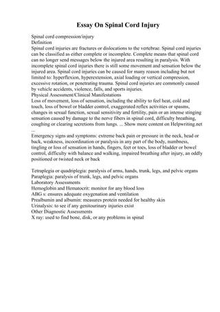 Essay On Spinal Cord Injury
Spinal cord compression/injury
Definition
Spinal cord injuries are fractures or dislocations to the vertebrae. Spinal cord injuries
can be classified as either complete or incomplete. Complete means that spinal cord
can no longer send messages below the injured area resulting in paralysis. With
incomplete spinal cord injuries there is still some movement and sensation below the
injured area. Spinal cord injuries can be caused for many reason including but not
limited to: hyperflexion, hyperextension, axial loading or vertical compression,
excessive rotation, or penetrating trauma. Spinal cord injuries are commonly caused
by vehicle accidents, violence, falls, and sports injuries.
Physical Assessment/Clinical Manifestations
Loss of movement, loss of sensation, including the ability to feel heat, cold and
touch, loss of bowel or bladder control, exaggerated reflex activities or spasms,
changes in sexual function, sexual sensitivity and fertility, pain or an intense stinging
sensation caused by damage to the nerve fibers in spinal cord, difficulty breathing,
coughing or clearing secretions from lungs. ... Show more content on Helpwriting.net
...
Emergency signs and symptoms: extreme back pain or pressure in the neck, head or
back, weakness, incoordination or paralysis in any part of the body, numbness,
tingling or loss of sensation in hands, fingers, feet or toes, loss of bladder or bowel
control, difficulty with balance and walking, impaired breathing after injury, an oddly
positioned or twisted neck or back
Tetraplegia or quadriplegia: paralysis of arms, hands, trunk, legs, and pelvic organs
Paraplegia: paralysis of trunk, legs, and pelvic organs
Laboratory Assessments
Hemoglobin and Hematocrit: monitor for any blood loss
ABG s: ensures adequate oxygenation and ventilation
Prealbumin and albumin: measures protein needed for healthy skin
Urinalysis: to see if any genitourinary injuries exist
Other Diagnostic Assessments
X ray: used to find bone, disk, or any problems in spinal
 