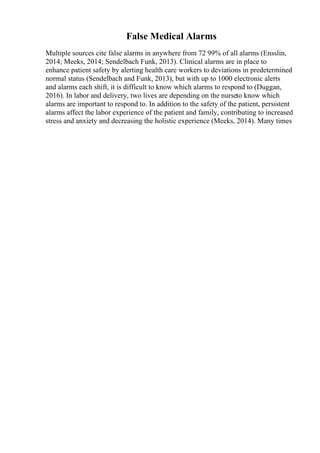 False Medical Alarms
Multiple sources cite false alarms in anywhere from 72 99% of all alarms (Ensslin,
2014; Meeks, 2014; Sendelbach Funk, 2013). Clinical alarms are in place to
enhance patient safety by alerting health care workers to deviations in predetermined
normal status (Sendelbach and Funk, 2013), but with up to 1000 electronic alerts
and alarms each shift, it is difficult to know which alarms to respond to (Duggan,
2016). In labor and delivery, two lives are depending on the nurseto know which
alarms are important to respond to. In addition to the safety of the patient, persistent
alarms affect the labor experience of the patient and family, contributing to increased
stress and anxiety and decreasing the holistic experience (Meeks, 2014). Many times
 