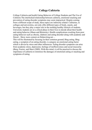 College Cafeteria
College Cafeteria and health Eating Behavior of College Students and The Use of
Cafeteria The interlocked relationship between cafeteria, emotional snacking and
prevention of eating disorder symptoms may seem impractical. Despite coming
from a different scope of study, these topics are indirectly related. Cafeterias, in
colleges and universities, not only offer different types of foods, snacks, and
beverages, but they play a major role in the molding healthy lifestyle of students.
University students are at a critical phase in their lives to decide about their health
and eating behavior (Mann and Blotnicky). Health complications resulting from poor
eating behavior such as obesity, diabetes and eating disorder along with academic and
finical... Show more content on Helpwriting.net ...
This will be illustrated by focusing on their common ground; Bing eating. Bing
eating, a symptom of an eating disorder, is category an emotional eating factor
which is driven by stress and other influencers. Eating disorder symptoms can arise
from academic stress, depression, feelings of ineffectiveness and social insecurity
(Berg, Frazier, and Sherr (2009). With this mind, it will be practical to discuss the
importance of cafeteria to minimize the damages of emotional eating or snacking and
symptoms of eating
 