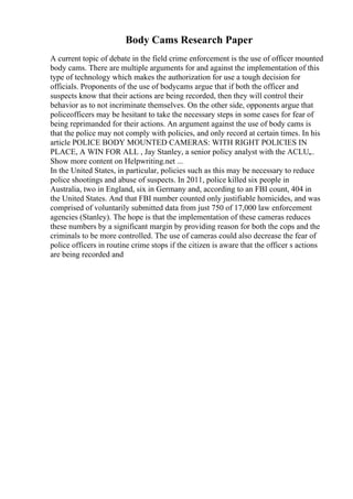 Body Cams Research Paper
A current topic of debate in the field crime enforcement is the use of officer mounted
body cams. There are multiple arguments for and against the implementation of this
type of technology which makes the authorization for use a tough decision for
officials. Proponents of the use of bodycams argue that if both the officer and
suspects know that their actions are being recorded, then they will control their
behavior as to not incriminate themselves. On the other side, opponents argue that
policeofficers may be hesitant to take the necessary steps in some cases for fear of
being reprimanded for their actions. An argument against the use of body cams is
that the police may not comply with policies, and only record at certain times. In his
article POLICE BODY MOUNTED CAMERAS: WITH RIGHT POLICIES IN
PLACE, A WIN FOR ALL , Jay Stanley, a senior policy analyst with the ACLU,
...
Show more content on Helpwriting.net ...
In the United States, in particular, policies such as this may be necessary to reduce
police shootings and abuse of suspects. In 2011, police killed six people in
Australia, two in England, six in Germany and, according to an FBI count, 404 in
the United States. And that FBI number counted only justifiable homicides, and was
comprised of voluntarily submitted data from just 750 of 17,000 law enforcement
agencies (Stanley). The hope is that the implementation of these cameras reduces
these numbers by a significant margin by providing reason for both the cops and the
criminals to be more controlled. The use of cameras could also decrease the fear of
police officers in routine crime stops if the citizen is aware that the officer s actions
are being recorded and
 