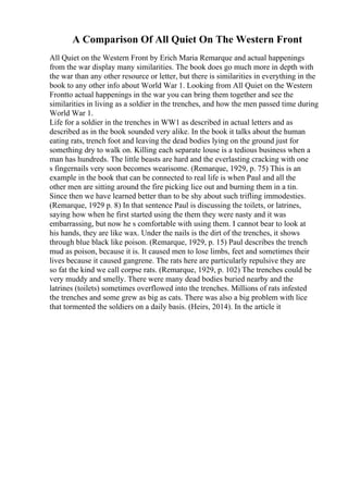 A Comparison Of All Quiet On The Western Front
All Quiet on the Western Front by Erich Maria Remarque and actual happenings
from the war display many similarities. The book does go much more in depth with
the war than any other resource or letter, but there is similarities in everything in the
book to any other info about World War 1. Looking from All Quiet on the Western
Frontto actual happenings in the war you can bring them together and see the
similarities in living as a soldier in the trenches, and how the men passed time during
World War 1.
Life for a soldier in the trenches in WW1 as described in actual letters and as
described as in the book sounded very alike. In the book it talks about the human
eating rats, trench foot and leaving the dead bodies lying on the ground just for
something dry to walk on. Killing each separate louse is a tedious business when a
man has hundreds. The little beasts are hard and the everlasting cracking with one
s fingernails very soon becomes wearisome. (Remarque, 1929, p. 75) This is an
example in the book that can be connected to real life is when Paul and all the
other men are sitting around the fire picking lice out and burning them in a tin.
Since then we have learned better than to be shy about such trifling immodesties.
(Remarque, 1929 p. 8) In that sentence Paul is discussing the toilets, or latrines,
saying how when he first started using the them they were nasty and it was
embarrassing, but now he s comfortable with using them. I cannot bear to look at
his hands, they are like wax. Under the nails is the dirt of the trenches, it shows
through blue black like poison. (Remarque, 1929, p. 15) Paul describes the trench
mud as poison, because it is. It caused men to lose limbs, feet and sometimes their
lives because it caused gangrene. The rats here are particularly repulsive they are
so fat the kind we call corpse rats. (Remarque, 1929, p. 102) The trenches could be
very muddy and smelly. There were many dead bodies buried nearby and the
latrines (toilets) sometimes overflowed into the trenches. Millions of rats infested
the trenches and some grew as big as cats. There was also a big problem with lice
that tormented the soldiers on a daily basis. (Heirs, 2014). In the article it
 