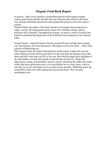 Organic Food Book Report
In general... http://www.smuckers.com/products/peanut butter/organic/organic
creamy peanut butter Briefly describe the main character (the author) in the book.
Also include and briefly describe the other people that played a role in the author s
journey.
Michael Pollan, the author of the book, decides to investigate food production in
today s society. His background mainly comes from literature, being a former
professor and a journalist. Throughout his journey, he meets a variety of people that
help him understand the big picture of the 4 different food categories in our industry
today.
George Naylor = industrial farmer who has around 470 acres of land; grows mainly
corn and soybeans. His farm had chosen 140 people to look at his farm, ... Show more
content on Helpwriting.net ...
THis diagram helps the reader understand how much money is taken into account
while making any kind of processed food. For the most part, the diagram shows that
labor and farm value make up 50% of the cost. But what the graph really highlights is
the other hidden cost that most people would not take into picture. Things like
depreciation, energy, transportation, interest, rent,etc. Realizing this makes the reader
realize that these agribusiness have a lot more hidden fees to worry about, which is
why they try to save and cheap out on as much money possible. Marketing makes up
around 80% of the cost while making these processed foods. This was quite
astonishing in my
 