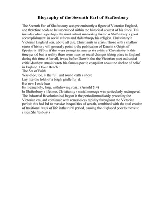 Biography of the Seventh Earl of Shaftesbury
The Seventh Earl of Shaftesbury was pre eminently a figure of Victorian England,
and therefore needs to be understood within the historical context of his times. This
includes what is, perhaps, the most salient motivating factor in Shaftesbury s great
accomplishments in social reform and philanthropy his religion. Christianityin
Victorian England was, above all else, Christianity in crisis. Those with a shallow
sense of history will generally point to the publication of Darwin s Origin of
Species in 1859 as if that were enough to sum up the crisis of Christianity in this
time period but in reality there were massive social changes taking place in England
during this time. After all, it was before Darwin that the Victorian poet and social
critic Matthew Arnold wrote his famous poetic complaint about the decline of belief
in England, Dover Beach :
The Sea of Faith
Was once, too, at the full, and round earth s shore
Lay like the folds of a bright girdle furl d.
But now I only hear
Its melancholy, long, withdrawing roar... (Arnold 214)
In Shaftesbury s lifetime, Christianity s social message was particularly endangered.
The Industrial Revolution had begun in the period immediately preceding the
Victorian era, and continued with remorseless rapidity throughout the Victorian
period: this had led to massive inequalities of wealth, combined with the total erosion
of traditional ways of life in the rural period, causing the displaced poor to move to
cities. Shaftesbury s
 