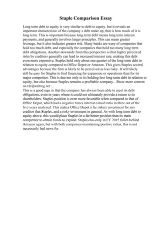 Staple Comparison Essay
Long term debt to equity is very similar to debt to equity, but it reveals an
important characteristic of the company s debt make up, that is how much of it is
long term. This is important because long term debt means long term interest
payments, and generally involves larger principles. This can mean greater
leverage, but it also indicates greater risk. Many banks are wary of companies that
hold too much debt, and especially the companies that hold too many long term
debt obligations. Another downside from this perspective is that higher perceived
risks by creditors generally can lead to increased interest rate, making this debt
even more expensive. Staples hold only about one quarter of the long term debt in
relation to equity compared to Office Depot or Amazon. This gives Staples several
advantages because the firm is likely to be perceived as less risky. It will likely
still be easy for Staples to find financing for expansion or operations than for its
major competitor. This is due not only to its holding less long term debt in relation to
equity, but also because Staples remains a profitable company... Show more content
on Helpwriting.net ...
This is a good sign in that the company has always been able to meet its debt
obligations, even in years where it could not ultimately provide a return to its
shareholders. Staples position is even more favorable when compared to that of
Office Depot, which had a negative times interest earned ratio in three out of the
five years analyzed. This makes Office Depot a far riskier investment for any
creditor that Staples, and a risky investment in general. As with long term debt to
equity above, this would place Staples in a far better position than its main
competitor to obtain funds to expand. Staples has only in FY 2015 fallen behind
Amazon again, but with both companies maintaining positive ratios, this is not
necessarily bad news for
 