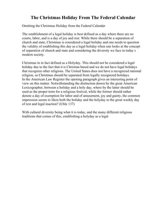 The Christmas Holiday From The Federal Calendar
Omitting the Christmas Holiday from the Federal Calendar
The establishment of a legal holiday is best defined as a day where there are no
courts, labor, and is a day of joy and rest. While there should be a separation of
church and state, Christmas is considered a legal holiday and one needs to question
the validity of establishing this day as a legal holiday when one looks at the concept
of separation of church and state and considering the diversity we face in today s
modern society.
Christmas in in fact defined as a Holyday. This should not be considered a legal
holiday due to the fact that it is Christian based and we do not have legal holidays
that recognize other religions. The United States does not have a recognized national
religion, so Christmas should be separated from legally recognized holidays.
In the American Law Register the opening paragraph gives an interesting point of
view on this matter. Notwithstanding the distinction drawn by the great American
Lexicographer, between a holiday and a holy day, where by the latter should be
used as the proper term for a religious festival, while the former should rather
denote a day of exemption for labor and of amusement, joy and gaiety, the common
impression seems to liken both the holiday and the holyday to the great weekly day
of rest and legal inaction? (Uhle 137)
With cultural diversity being what it is today, and the many different religious
traditions that comes of this, establishing a holyday as a legal
 