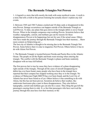 The Bermuda Triangles-Not Proven
1. A legend is a story that tells mostly the truth with some mythical events. A myth is
a story that tells a truth to the person listening but actually doesn t explain any real
events.
2. Between 1945 and 1965 5 planes crashed and 10 ships sunk or disappeared in this
area Proven. Strange occurrences can happen outside of the Bermuda Triangle as
well Proven. To date, any plane that goes down in the triangle debris is never found
Proven. When in the triangle compasses stop working Proven. Scientists believe that
weather, topography, current, and methane gas can be reasons for these
disappearances Proven to be happenings but not for sure if the actual cause. Others
who have made the journey through the Bermuda Triangle lose their memory ... Show
more content on Helpwriting.net ...
The lost city of Atlantis is thought to be missing due to the Bermuda Triangle Not
Proven. Some believe that it is due to magnetics Not Proven. Others believe it has to
do with Aliens Not Proven.
3. The Bermuda Triangle is located between Florida and Puerto Rico in the Atlantic
Ocean. The people on all the flights and boats went missing when entering the
triangle. The conflict with the Bermuda Triangle is planes and boats randomly
disappear with no trace left behind.
The first proven fact is true be cause they have evidence of a plane disappearing
right outside of the triangle, Through all the cases of aircraft disappearing no
debris has ever been found, many people who have been in the triangle have
reported that their compass has stopped working once they re in the triangle. No
evidence of Malaysian Flight MH370 has ever been found, and the Lost City of
Atlantis has never been found as of yet. Others believe it has something to do with
Aliens, but this has not been proven. Scientists do believe that weather, like
underwater hurricanes play a part in these disappearances. They also believe
topography, current and methane gas can also be a cause. They thing the gas kill the
passengers causing them to sink. It s a fact that passengers who have survived the
journey through this area have lost their memory or the
 