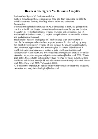 Business Intelligence Vs. Business Analytics
Business Intelligence VS Business Analytics
Without big data analytics, companies are blind and deaf, wandering out onto the
web like deer on a freeway. Geoffrey Moore, author and consultant.
Introduction
Business intelligence and analytics (BIA), a term coined in 1989, has gained much
reaction in the IT practitioner community and academia over the past two decades.
BIA refers to: (1) the technologies, systems, practices, and applications that (2)
analyze critical business data to (3) help an enterprise better understand its business
and market (research paper).
Traditionally, business intelligence (BI) has been used as an umbrella term to
describe the concepts and methods to improve business decision making by using
fact based decision support systems. BI also includes the underlying architectures,
tools, databases, applications, and methodologies. BI s major objectives are to
enable interactive and easy access to diverse data, enable manipulation and
transformation of these data, and provide business managers and analysts the ability
to conduct appropriate analyses and perform the actions [Turban et al. 2008; Wixom
et al. 2011]. Successful BI initiatives have been reported for major industries, from
healthcare and airlines, to major IT and telecommunication firms [Anderson Lehman
et al. 2004; Carte et al. 2005; Turban et al. 2008].
As a datacentric approach, BI heavily relies on the various advanced data collection,
extraction, and analysis technologies [Turban et al.
 