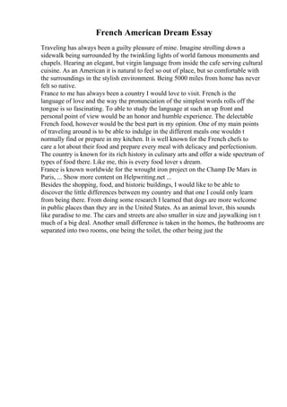 French American Dream Essay
Traveling has always been a guilty pleasure of mine. Imagine strolling down a
sidewalk being surrounded by the twinkling lights of world famous monuments and
chapels. Hearing an elegant, but virgin language from inside the cafe serving cultural
cuisine. As an American it is natural to feel so out of place, but so comfortable with
the surroundings in the stylish environment. Being 5000 miles from home has never
felt so native.
France to me has always been a country I would love to visit. French is the
language of love and the way the pronunciation of the simplest words rolls off the
tongue is so fascinating. To able to study the language at such an up front and
personal point of view would be an honor and humble experience. The delectable
French food, however would be the best part in my opinion. One of my main points
of traveling around is to be able to indulge in the different meals one wouldn t
normally find or prepare in my kitchen. It is well known for the French chefs to
care a lot about their food and prepare every meal with delicacy and perfectionism.
The country is known for its rich history in culinary arts and offer a wide spectrum of
types of food there. Like me, this is every food lover s dream.
France is known worldwide for the wrought iron project on the Champ De Mars in
Paris, ... Show more content on Helpwriting.net ...
Besides the shopping, food, and historic buildings, I would like to be able to
discover the little differences between my country and that one I could only learn
from being there. From doing some research I learned that dogs are more welcome
in public places than they are in the United States. As an animal lover, this sounds
like paradise to me. The cars and streets are also smaller in size and jaywalking isn t
much of a big deal. Another small difference is taken in the homes, the bathrooms are
separated into two rooms, one being the toilet, the other being just the
 